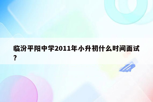 临汾平阳中学2011年小升初什么时间面试?