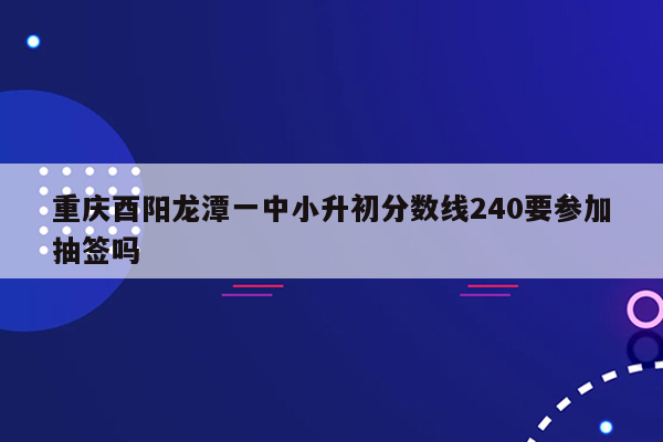 重庆酉阳龙潭一中小升初分数线240要参加抽签吗