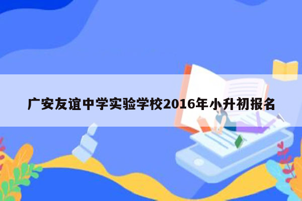 广安友谊中学实验学校2016年小升初报名