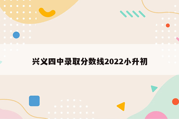 兴义四中录取分数线2022小升初