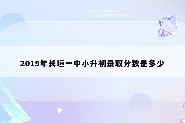 2015年长垣一中小升初录取分数是多少