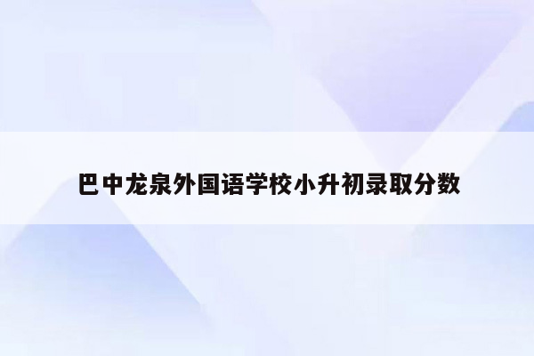 巴中龙泉外国语学校小升初录取分数