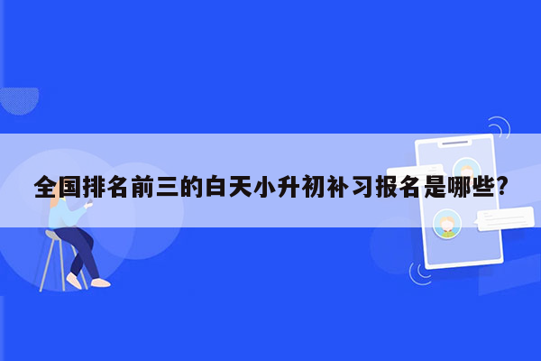 全国排名前三的白天小升初补习报名是哪些?