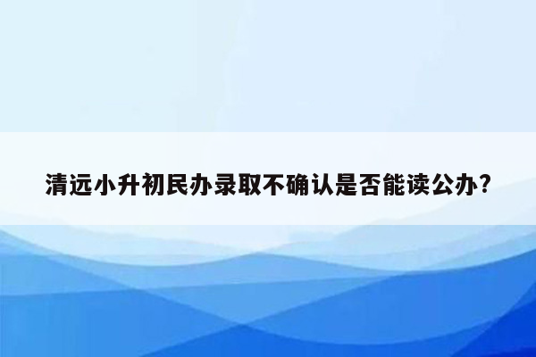 清远小升初民办录取不确认是否能读公办?