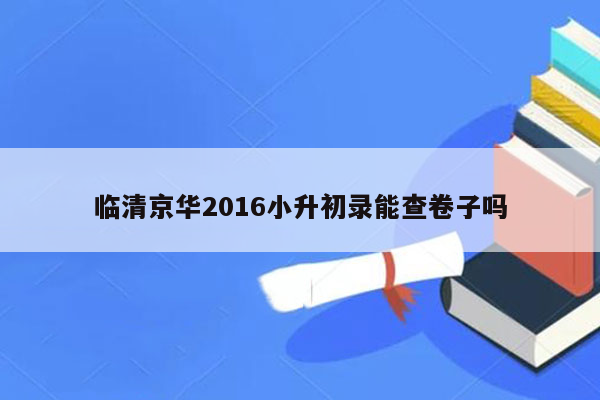 临清京华2016小升初录能查卷子吗