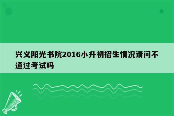 兴义阳光书院2016小升初招生情况请问不通过考试吗