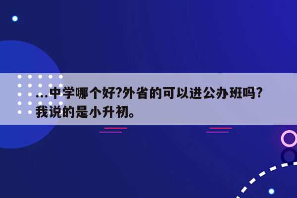 ...中学哪个好?外省的可以进公办班吗?我说的是小升初。