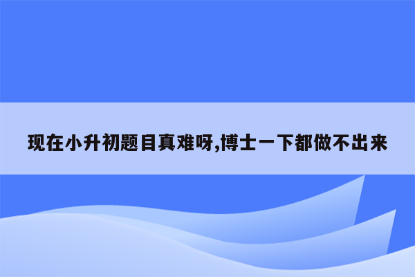 现在小升初题目真难呀,博士一下都做不出来