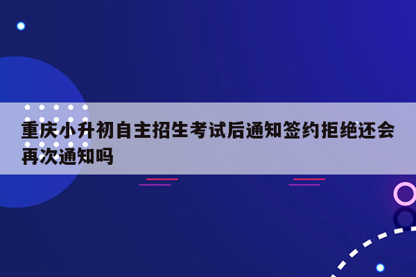 重庆小升初自主招生考试后通知签约拒绝还会再次通知吗