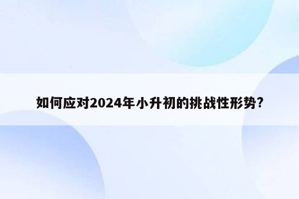 如何应对2024年小升初的挑战性形势?