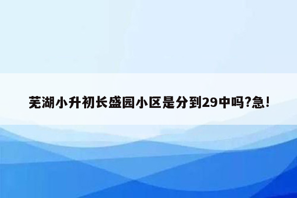 芜湖小升初长盛园小区是分到29中吗?急!