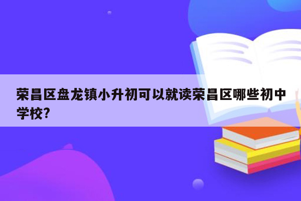 荣昌区盘龙镇小升初可以就读荣昌区哪些初中学校?