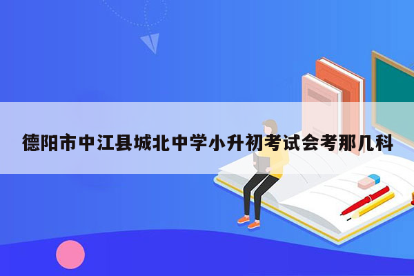 德阳市中江县城北中学小升初考试会考那几科