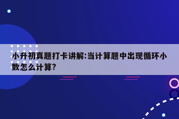 小升初真题打卡讲解:当计算题中出现循环小数怎么计算?