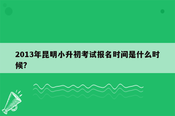 2013年昆明小升初考试报名时间是什么时候?