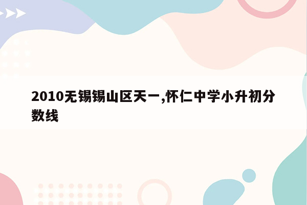 2010无锡锡山区天一,怀仁中学小升初分数线