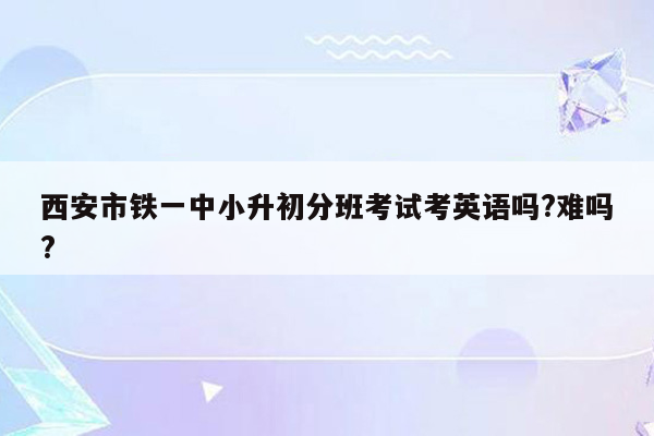 西安市铁一中小升初分班考试考英语吗?难吗?