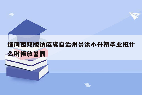 请问西双版纳傣族自治州景洪小升初毕业班什么时候放暑假