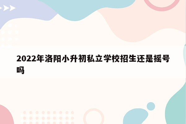 2022年洛阳小升初私立学校招生还是摇号吗