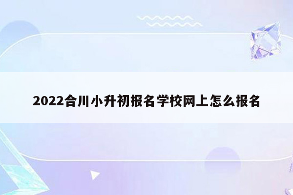 2022合川小升初报名学校网上怎么报名