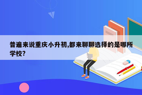 普遍来说重庆小升初,都来聊聊选择的是哪所学校?