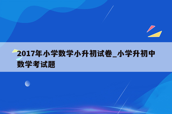 2017年小学数学小升初试卷_小学升初中数学考试题