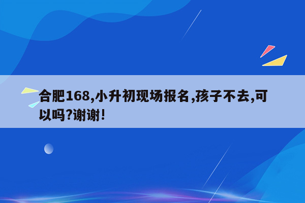 合肥168,小升初现场报名,孩子不去,可以吗?谢谢!