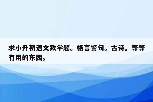 求小升初语文数学题。格言警句。古诗。等等有用的东西。