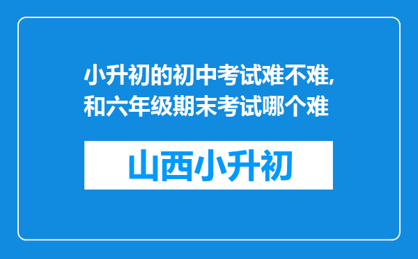 小升初的初中考试难不难,和六年级期末考试哪个难