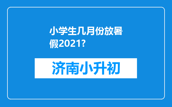 小学生几月份放暑假2021?