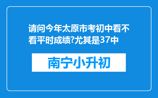 请问今年太原市考初中看不看平时成绩?尤其是37中