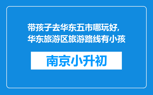 带孩子去华东五市哪玩好,华东旅游区旅游路线有小孩