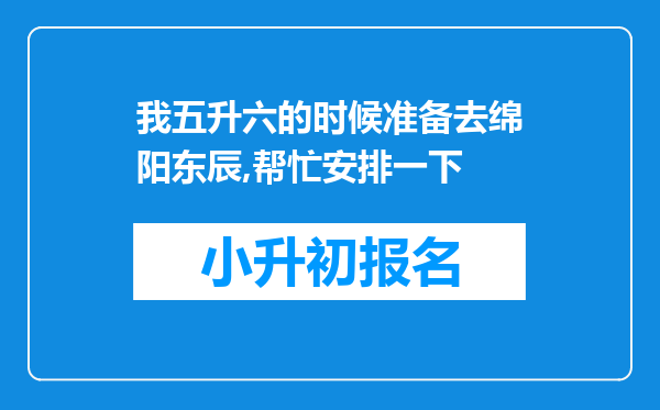 我五升六的时候准备去绵阳东辰,帮忙安排一下