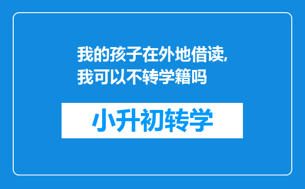 我的孩子在外地借读,我可以不转学籍吗