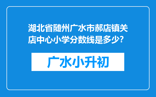 湖北省随州广水市郝店镇关店中心小学分数线是多少？