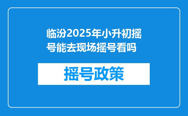 临汾2025年小升初摇号能去现场摇号看吗